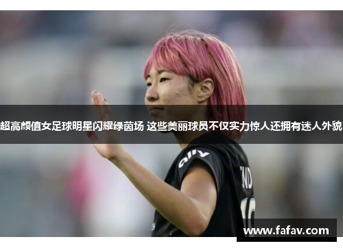 超高颜值女足球明星闪耀绿茵场 这些美丽球员不仅实力惊人还拥有迷人外貌