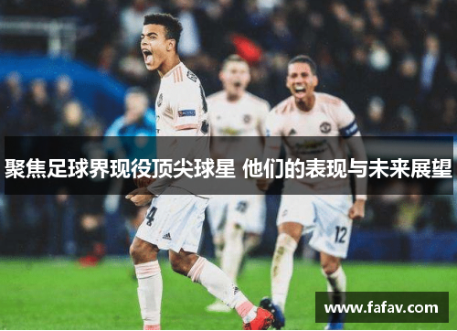 聚焦足球界现役顶尖球星 他们的表现与未来展望